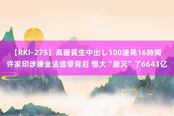 【RKI-275】高画質生中出し100連発16時間 许家印涉嫌坐法造孽背后 恒大“磨灭”了6643亿