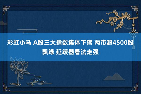 彩虹小马 A股三大指数集体下落 两市超4500股飘绿 延缓器看法走强