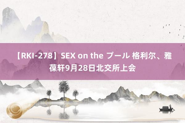 【RKI-278】SEX on the プール 格利尔、雅葆轩9月28日北交所上会