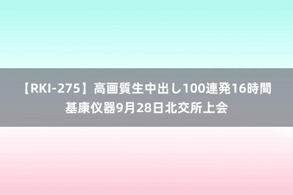 【RKI-275】高画質生中出し100連発16時間 基康仪器9月28日北交所上会