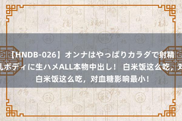 【HNDB-026】オンナはやっぱりカラダで射精する 厳選美巨乳ボディに生ハメALL本物中出し！ 白米饭这么吃，对血糖影响最小！