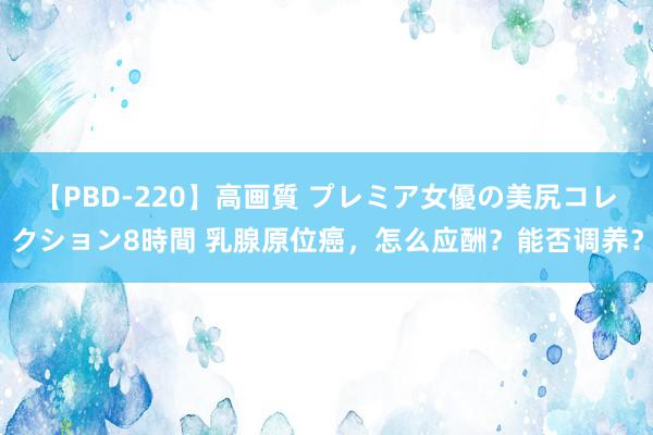 【PBD-220】高画質 プレミア女優の美尻コレクション8時間 乳腺原位癌，怎么应酬？能否调养？