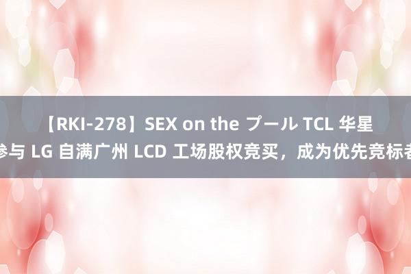 【RKI-278】SEX on the プール TCL 华星参与 LG 自满广州 LCD 工场股权竞买，成为优先竞标者