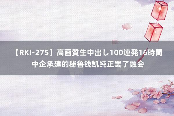 【RKI-275】高画質生中出し100連発16時間 中企承建的秘鲁钱凯纯正罢了融会