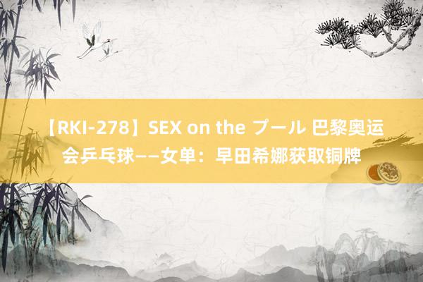 【RKI-278】SEX on the プール 巴黎奥运会乒乓球——女单：早田希娜获取铜牌