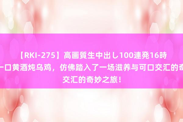 【RKI-275】高画質生中出し100連発16時間 回味一口黄酒炖乌鸡，仿佛踏入了一场滋养与可口交汇的奇妙之旅！