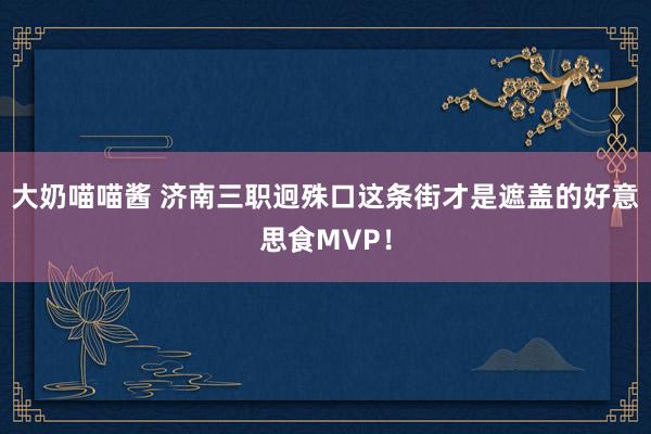 大奶喵喵酱 济南三职迥殊口这条街才是遮盖的好意思食MVP！