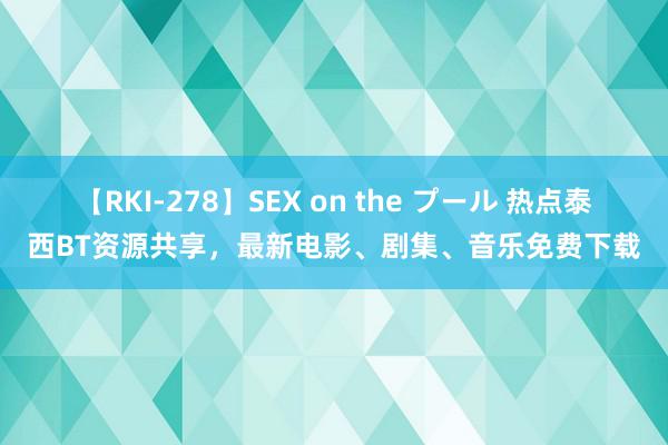 【RKI-278】SEX on the プール 热点泰西BT资源共享，最新电影、剧集、音乐免费下载