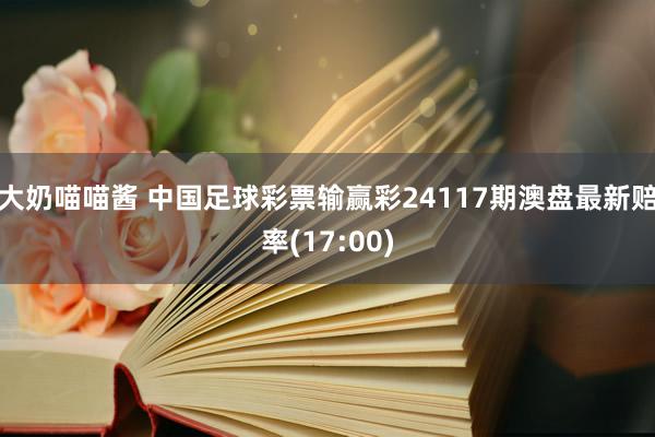 大奶喵喵酱 中国足球彩票输赢彩24117期澳盘最新赔率(17:00)