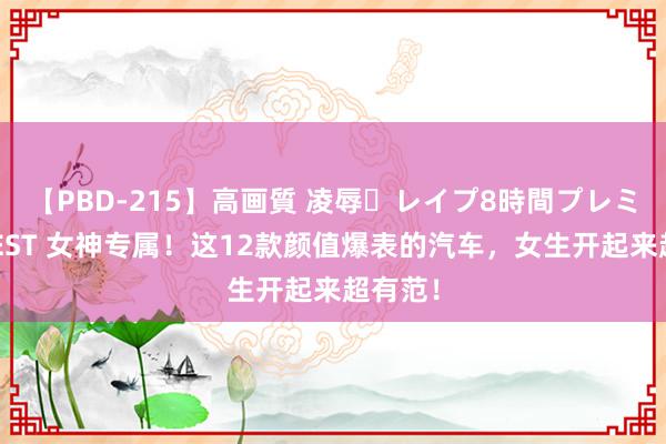 【PBD-215】高画質 凌辱・レイプ8時間プレミアムBEST 女神专属！这12款颜值爆表的汽车，女生开起来超有范！