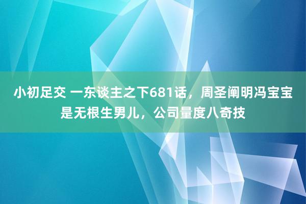 小初足交 一东谈主之下681话，周圣阐明冯宝宝是无根生男儿，公司量度八奇技