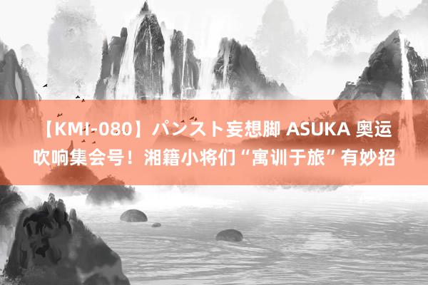 【KMI-080】パンスト妄想脚 ASUKA 奥运吹响集会号！湘籍小将们“寓训于旅”有妙招