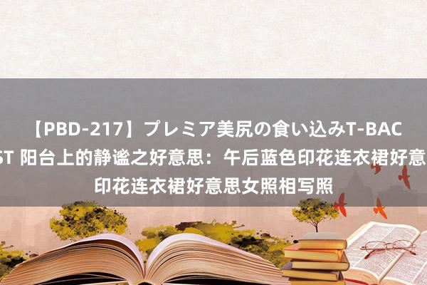 【PBD-217】プレミア美尻の食い込みT-BACK！8時間BEST 阳台上的静谧之好意思：午后蓝色印花连衣裙好意思女照相写照