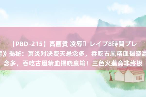 【PBD-215】高画質 凌辱・レイプ8時間プレミアムBEST 《斗破天穹》揭秘：萧炎对决费天悬念多，吞吃古凰精血揭晓赢输！三色火莲竟非终极