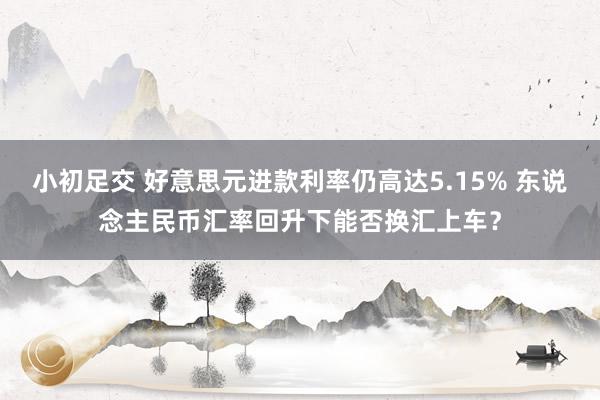 小初足交 好意思元进款利率仍高达5.15% 东说念主民币汇率回升下能否换汇上车？