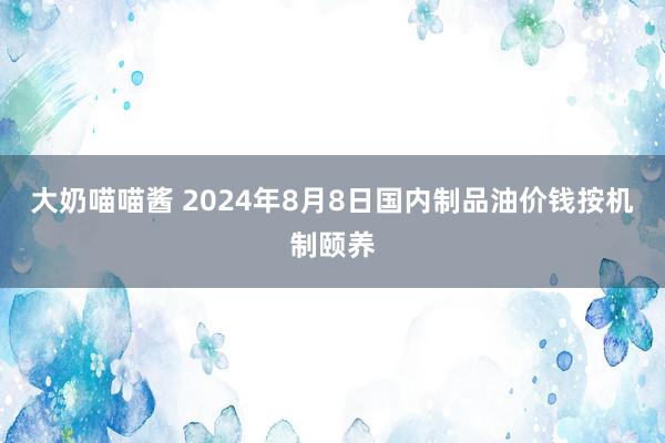 大奶喵喵酱 2024年8月8日国内制品油价钱按机制颐养