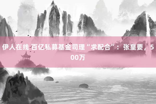 伊人在线 百亿私募基金司理“求配合”：张皇要，500万