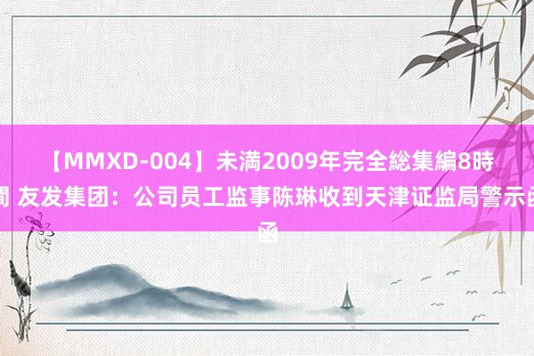 【MMXD-004】未満2009年完全総集編8時間 友发集团：公司员工监事陈琳收到天津证监局警示函