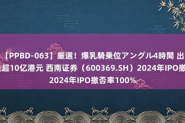 【PPBD-063】厳選！爆乳騎乗位アングル4時間 出海十年损失超10亿港元 西南证券（600369.SH）2024年IPO撤否率100%