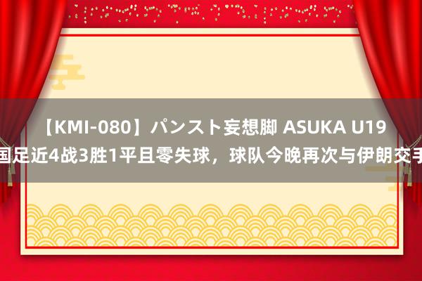 【KMI-080】パンスト妄想脚 ASUKA U19国足近4战3胜1平且零失球，球队今晚再次与伊朗交手