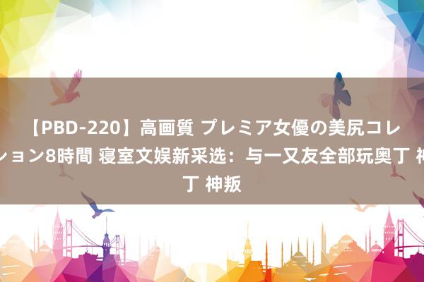 【PBD-220】高画質 プレミア女優の美尻コレクション8時間 寝室文娱新采选：与一又友全部玩奥丁 神叛