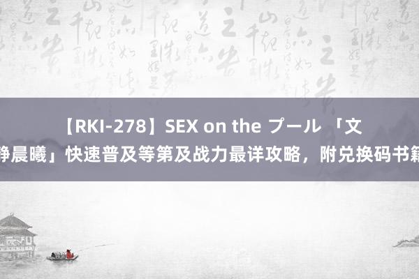 【RKI-278】SEX on the プール 「文静晨曦」快速普及等第及战力最详攻略，附兑换码书籍