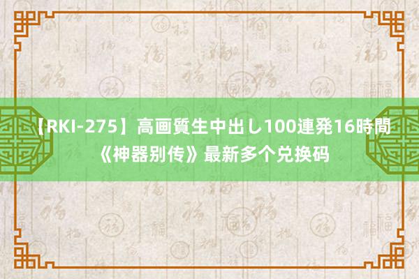 【RKI-275】高画質生中出し100連発16時間 《神器别传》最新多个兑换码