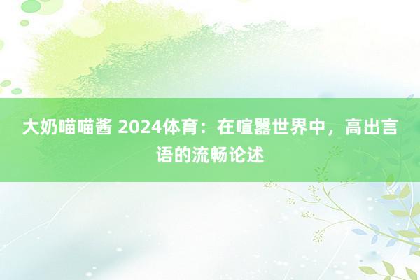 大奶喵喵酱 2024体育：在喧嚣世界中，高出言语的流畅论述