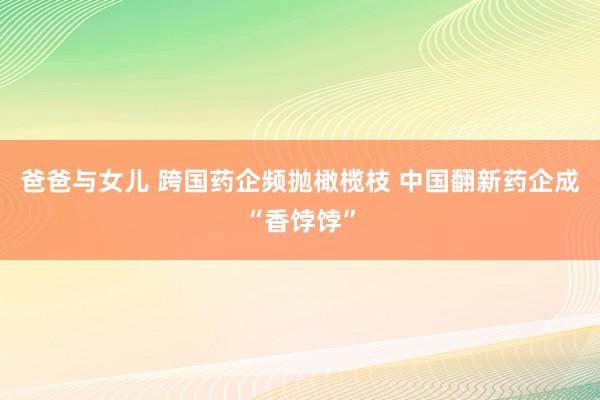 爸爸与女儿 跨国药企频抛橄榄枝 中国翻新药企成“香饽饽”