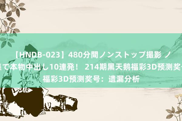 【HNDB-023】480分間ノンストップ撮影 ノーカット編集で本物中出し10連発！ 214期黑天鹅福彩3D预测奖号：遗漏分析