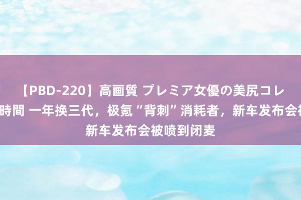 【PBD-220】高画質 プレミア女優の美尻コレクション8時間 一年换三代，极氪“背刺”消耗者，新车发布会被喷到闭麦