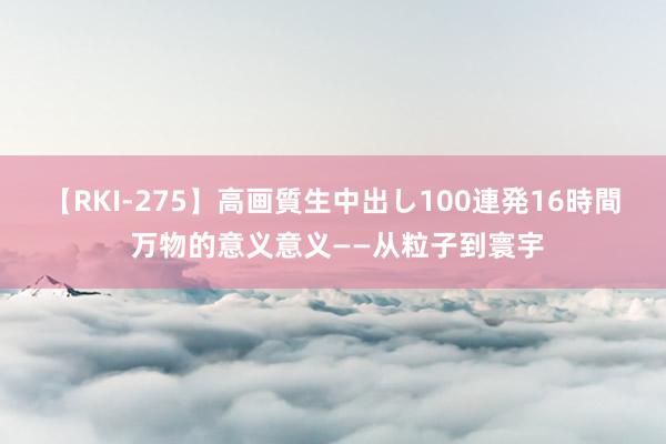 【RKI-275】高画質生中出し100連発16時間 万物的意义意义——从粒子到寰宇