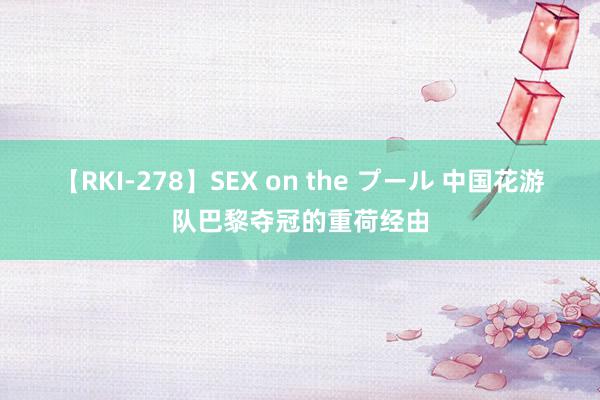 【RKI-278】SEX on the プール 中国花游队巴黎夺冠的重荷经由