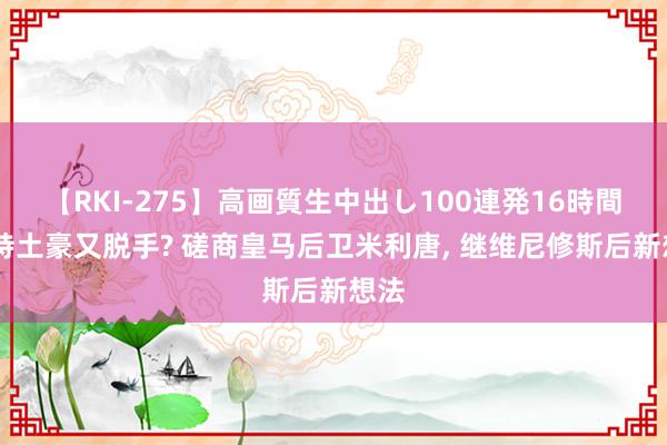 【RKI-275】高画質生中出し100連発16時間 沙特土豪又脱手? 磋商皇马后卫米利唐, 继维尼修斯后新想法