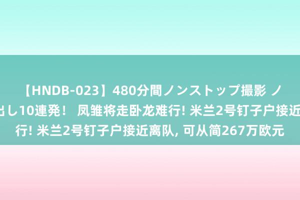 【HNDB-023】480分間ノンストップ撮影 ノーカット編集で本物中出し10連発！ 凤雏将走卧龙难行! 米兰2号钉子户接近离队, 可从简267万欧元