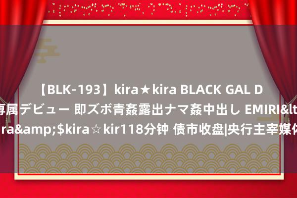 【BLK-193】kira★kira BLACK GAL DEBUT 日焼け黒ギャル専属デビュー 即ズボ青姦露出ナマ姦中出し EMIRI</a>2014-11-19kira☆kira&$kira☆kir118分钟 债市收盘|央行主宰媒体发布债市评述，10年国债利率白日振幅3BP