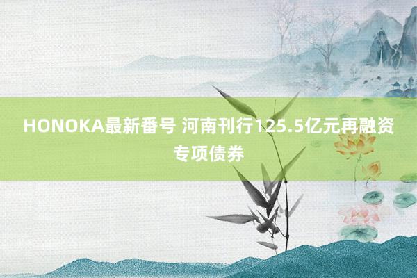 HONOKA最新番号 河南刊行125.5亿元再融资专项债券