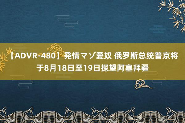 【ADVR-480】発情マゾ愛奴 俄罗斯总统普京将于8月18日至19日探望阿塞拜疆