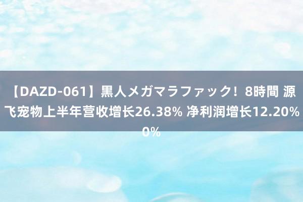 【DAZD-061】黒人メガマラファック！8時間 源飞宠物上半年营收增长26.38% 净利润增长12.20%