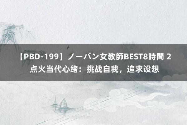 【PBD-199】ノーパン女教師BEST8時間 2 点火当代心绪：挑战自我，追求设想