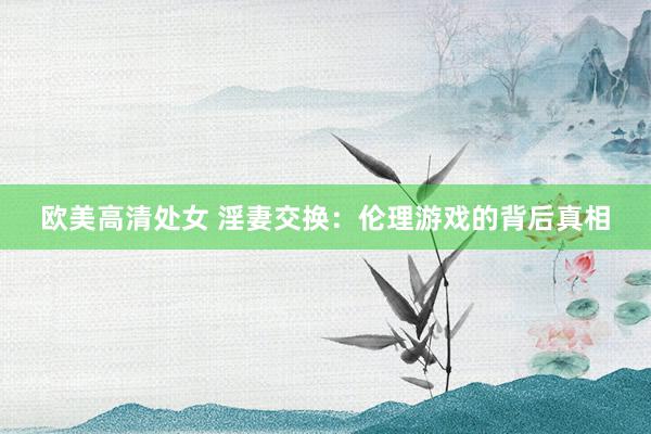 欧美高清处女 淫妻交换：伦理游戏的背后真相