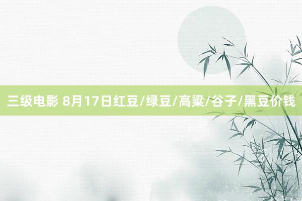 三级电影 8月17日红豆/绿豆/高粱/谷子/黑豆价钱