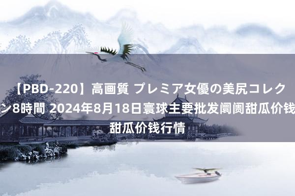 【PBD-220】高画質 プレミア女優の美尻コレクション8時間 2024年8月18日寰球主要批发阛阓甜瓜价钱行情