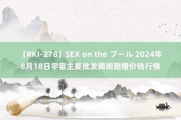 【RKI-278】SEX on the プール 2024年8月18日宇宙主要批发阛阓甜橙价钱行情