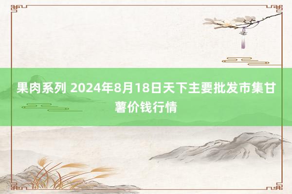 果肉系列 2024年8月18日天下主要批发市集甘薯价钱行情