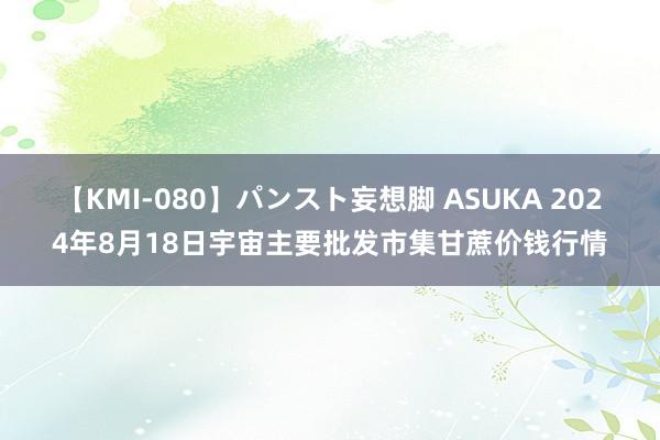 【KMI-080】パンスト妄想脚 ASUKA 2024年8月18日宇宙主要批发市集甘蔗价钱行情