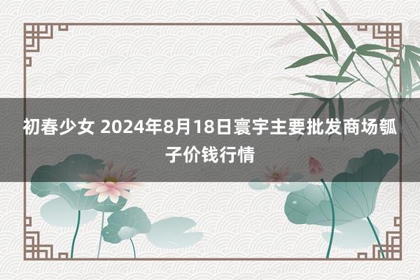 初春少女 2024年8月18日寰宇主要批发商场瓠子价钱行情