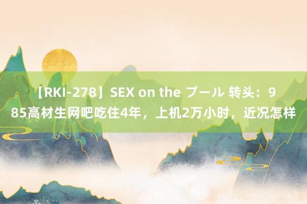 【RKI-278】SEX on the プール 转头：985高材生网吧吃住4年，上机2万小时，近况怎样