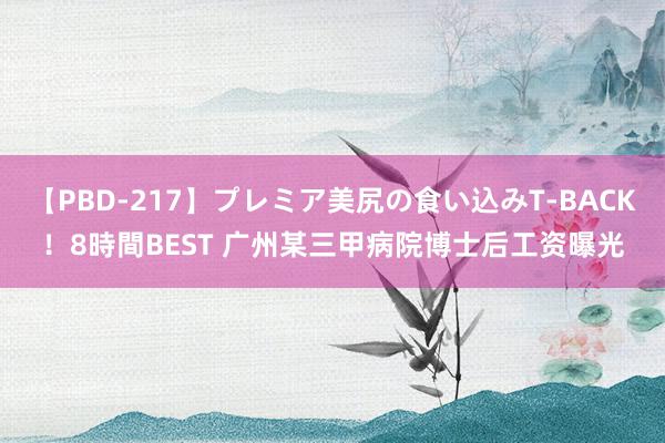 【PBD-217】プレミア美尻の食い込みT-BACK！8時間BEST 广州某三甲病院博士后工资曝光