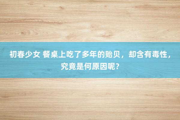 初春少女 餐桌上吃了多年的贻贝，却含有毒性，究竟是何原因呢？